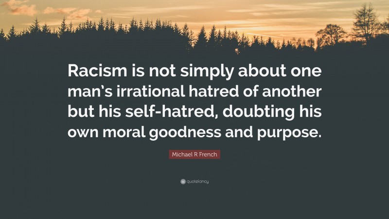 Michael R French Quote: “Racism is not simply about one man’s irrational hatred of another but his self-hatred, doubting his own moral goodness and purpose.”