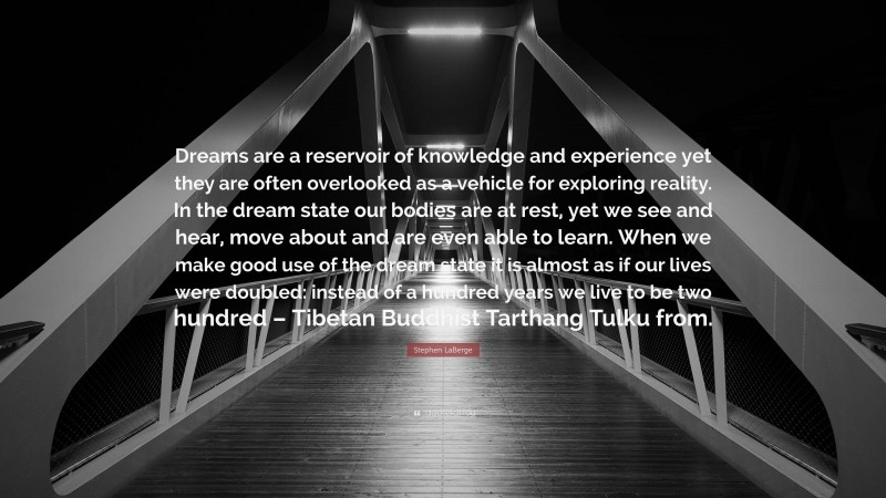 Stephen LaBerge Quote: “Dreams are a reservoir of knowledge and experience yet they are often overlooked as a vehicle for exploring reality. In the dream state our bodies are at rest, yet we see and hear, move about and are even able to learn. When we make good use of the dream state it is almost as if our lives were doubled: instead of a hundred years we live to be two hundred – Tibetan Buddhist Tarthang Tulku from.”