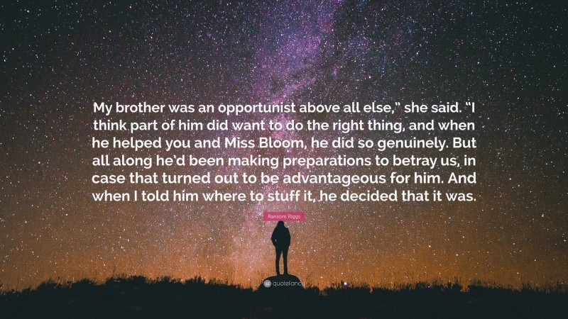 Ransom Riggs Quote: “My brother was an opportunist above all else,” she said. “I think part of him did want to do the right thing, and when he helped you and Miss Bloom, he did so genuinely. But all along he’d been making preparations to betray us, in case that turned out to be advantageous for him. And when I told him where to stuff it, he decided that it was.”