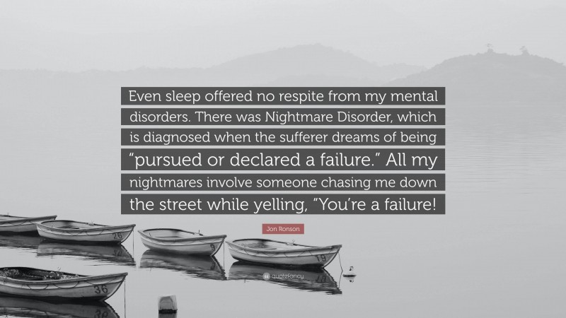 Jon Ronson Quote: “Even sleep offered no respite from my mental disorders. There was Nightmare Disorder, which is diagnosed when the sufferer dreams of being “pursued or declared a failure.” All my nightmares involve someone chasing me down the street while yelling, “You’re a failure!”