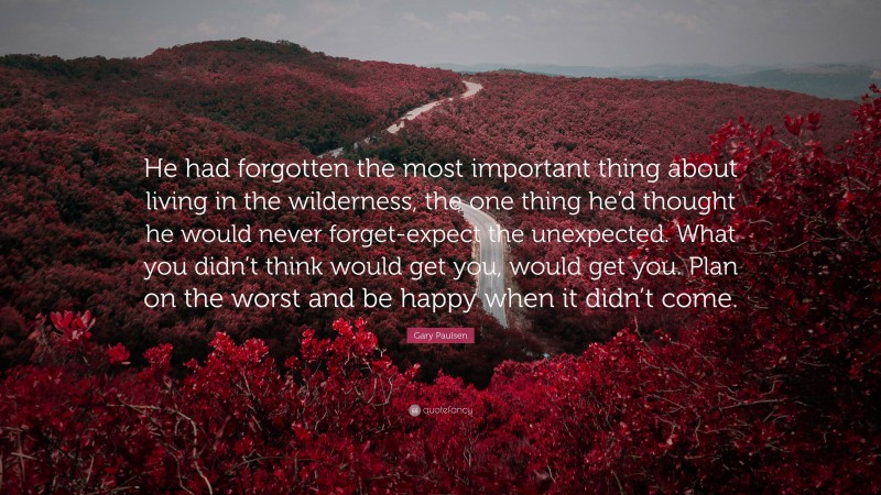 Gary Paulsen Quote: “He had forgotten the most important thing about living in the wilderness, the one thing he’d thought he would never forget-expect the unexpected. What you didn’t think would get you, would get you. Plan on the worst and be happy when it didn’t come.”