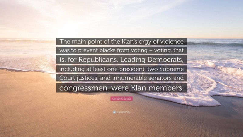 Dinesh D'Souza Quote: “The main point of the Klan’s orgy of violence was to prevent blacks from voting – voting, that is, for Republicans. Leading Democrats, including at least one president, two Supreme Court justices, and innumerable senators and congressmen, were Klan members.”