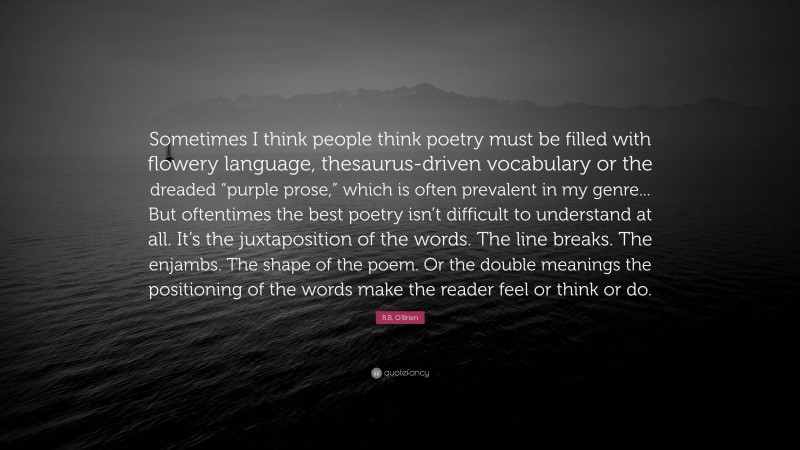 R.B. O'Brien Quote: “Sometimes I think people think poetry must be filled with flowery language, thesaurus-driven vocabulary or the dreaded “purple prose,” which is often prevalent in my genre... But oftentimes the best poetry isn’t difficult to understand at all. It’s the juxtaposition of the words. The line breaks. The enjambs. The shape of the poem. Or the double meanings the positioning of the words make the reader feel or think or do.”