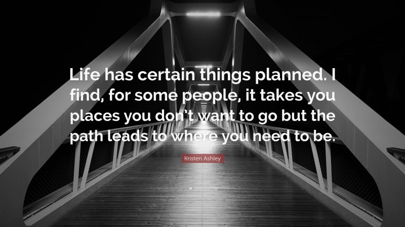 Kristen Ashley Quote: “Life has certain things planned. I find, for some people, it takes you places you don’t want to go but the path leads to where you need to be.”