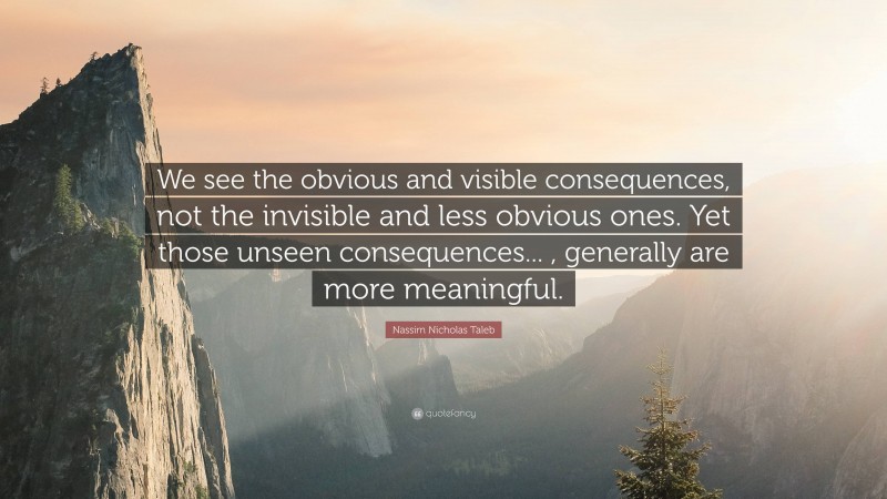 Nassim Nicholas Taleb Quote: “We see the obvious and visible consequences, not the invisible and less obvious ones. Yet those unseen consequences... , generally are more meaningful.”