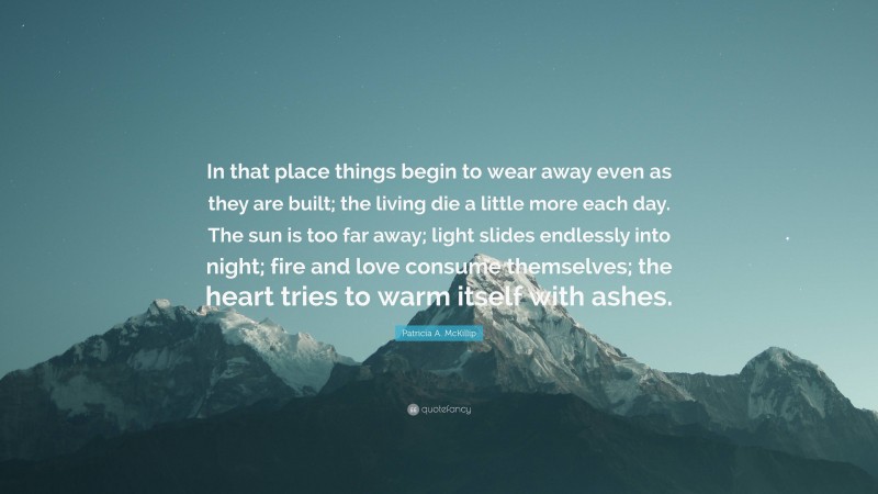 Patricia A. McKillip Quote: “In that place things begin to wear away even as they are built; the living die a little more each day. The sun is too far away; light slides endlessly into night; fire and love consume themselves; the heart tries to warm itself with ashes.”
