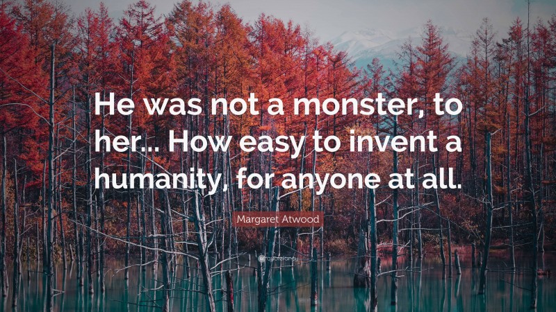 Margaret Atwood Quote: “He was not a monster, to her... How easy to invent a humanity, for anyone at all.”