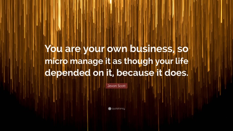 Jevon Scott Quote: “You are your own business, so micro manage it as though your life depended on it, because it does.”