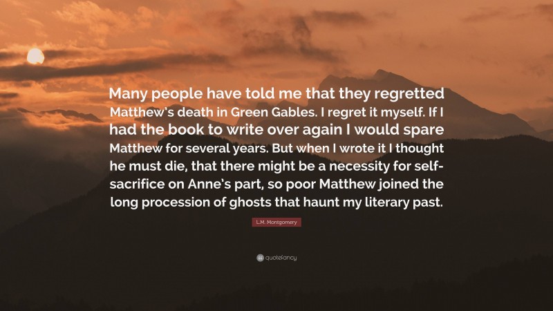 L.M. Montgomery Quote: “Many people have told me that they regretted Matthew’s death in Green Gables. I regret it myself. If I had the book to write over again I would spare Matthew for several years. But when I wrote it I thought he must die, that there might be a necessity for self-sacrifice on Anne’s part, so poor Matthew joined the long procession of ghosts that haunt my literary past.”