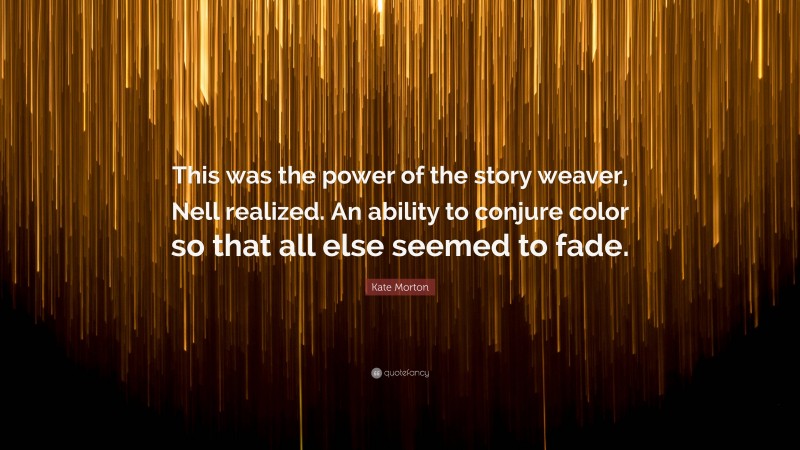 Kate Morton Quote: “This was the power of the story weaver, Nell realized. An ability to conjure color so that all else seemed to fade.”
