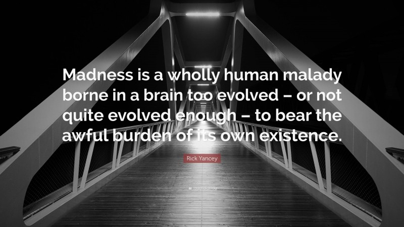 Rick Yancey Quote: “Madness is a wholly human malady borne in a brain too evolved – or not quite evolved enough – to bear the awful burden of its own existence.”