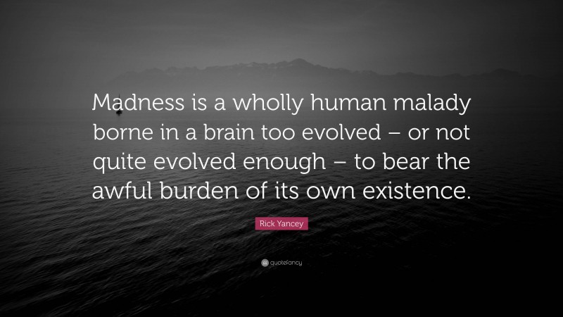Rick Yancey Quote: “Madness is a wholly human malady borne in a brain too evolved – or not quite evolved enough – to bear the awful burden of its own existence.”