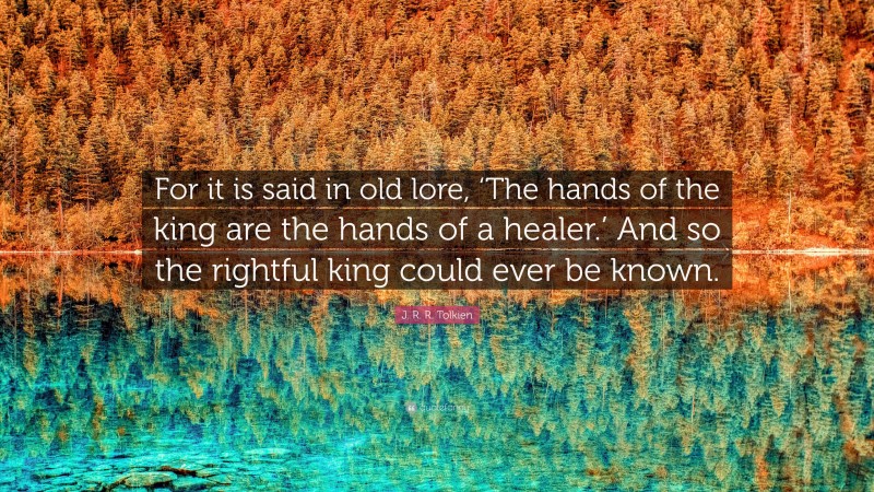 J. R. R. Tolkien Quote: “For it is said in old lore, ‘The hands of the king are the hands of a healer.’ And so the rightful king could ever be known.”