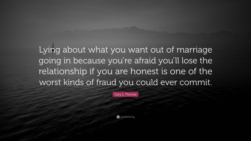 Gary L. Thomas Quote: “Lying about what you want out of marriage going in because you’re afraid you’ll lose the relationship if you are honest is one of the worst kinds of fraud you could ever commit.”