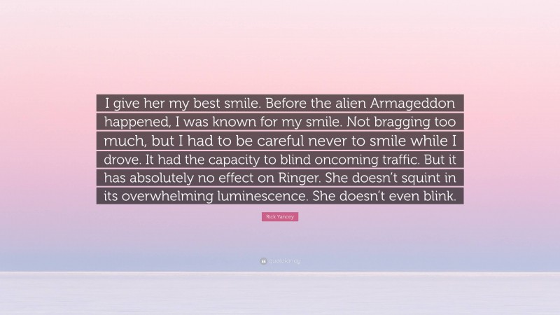 Rick Yancey Quote: “I give her my best smile. Before the alien Armageddon happened, I was known for my smile. Not bragging too much, but I had to be careful never to smile while I drove. It had the capacity to blind oncoming traffic. But it has absolutely no effect on Ringer. She doesn’t squint in its overwhelming luminescence. She doesn’t even blink.”