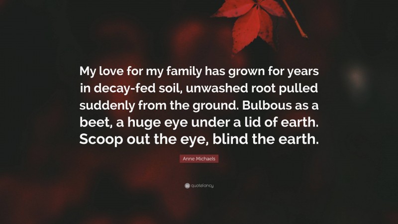 Anne Michaels Quote: “My love for my family has grown for years in decay-fed soil, unwashed root pulled suddenly from the ground. Bulbous as a beet, a huge eye under a lid of earth. Scoop out the eye, blind the earth.”