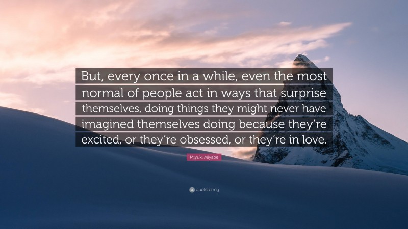 Miyuki Miyabe Quote: “But, every once in a while, even the most normal of people act in ways that surprise themselves, doing things they might never have imagined themselves doing because they’re excited, or they’re obsessed, or they’re in love.”