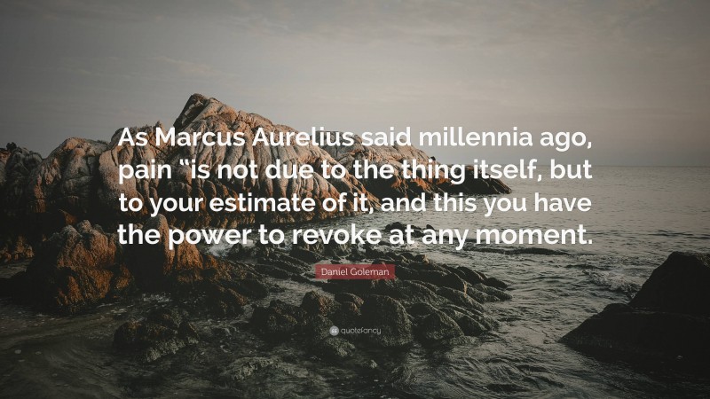 Daniel Goleman Quote: “As Marcus Aurelius said millennia ago, pain “is not due to the thing itself, but to your estimate of it, and this you have the power to revoke at any moment.”