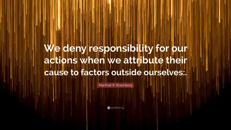 Marshall B. Rosenberg Quote: “We deny responsibility for our actions when we attribute their cause to factors outside ourselves:.”