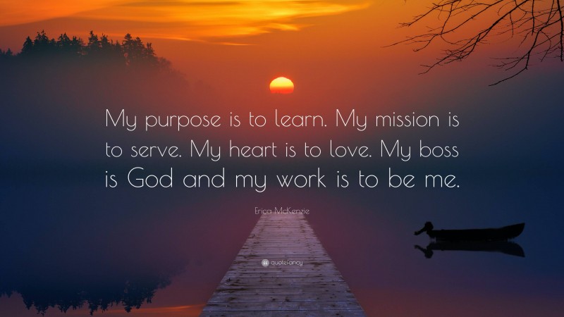 Erica McKenzie Quote: “My purpose is to learn. My mission is to serve. My heart is to love. My boss is God and my work is to be me.”