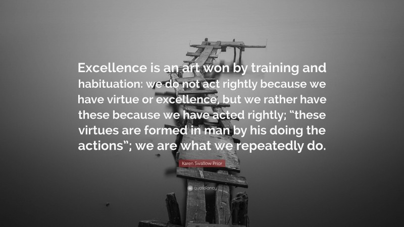 Karen Swallow Prior Quote: “Excellence is an art won by training and habituation: we do not act rightly because we have virtue or excellence, but we rather have these because we have acted rightly; “these virtues are formed in man by his doing the actions”; we are what we repeatedly do.”