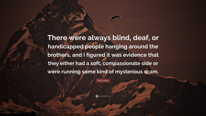 Mick Mars Quote: “There were always blind, deaf, or handicapped people hanging around the brothers, and I figured it was evidence that they either had a soft, compassionate side or were running some kind of mysterious scam.”