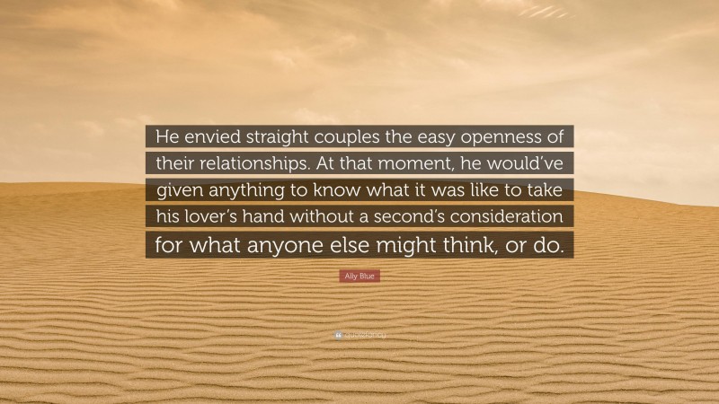Ally Blue Quote: “He envied straight couples the easy openness of their relationships. At that moment, he would’ve given anything to know what it was like to take his lover’s hand without a second’s consideration for what anyone else might think, or do.”