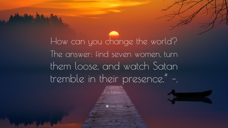 Eric Metaxas Quote: “How can you change the world? The answer: find seven women, turn them loose, and watch Satan tremble in their presence.” –.”