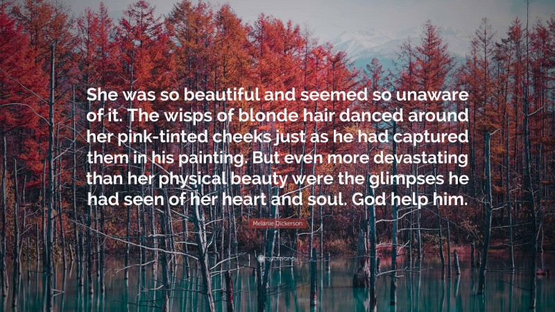 Melanie Dickerson Quote: “She was so beautiful and seemed so unaware of it. The wisps of blonde hair danced around her pink-tinted cheeks just as he had captured them in his painting. But even more devastating than her physical beauty were the glimpses he had seen of her heart and soul. God help him.”