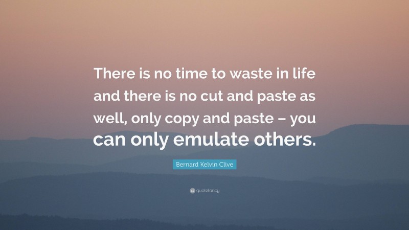 Bernard Kelvin Clive Quote: “There is no time to waste in life and there is no cut and paste as well, only copy and paste – you can only emulate others.”