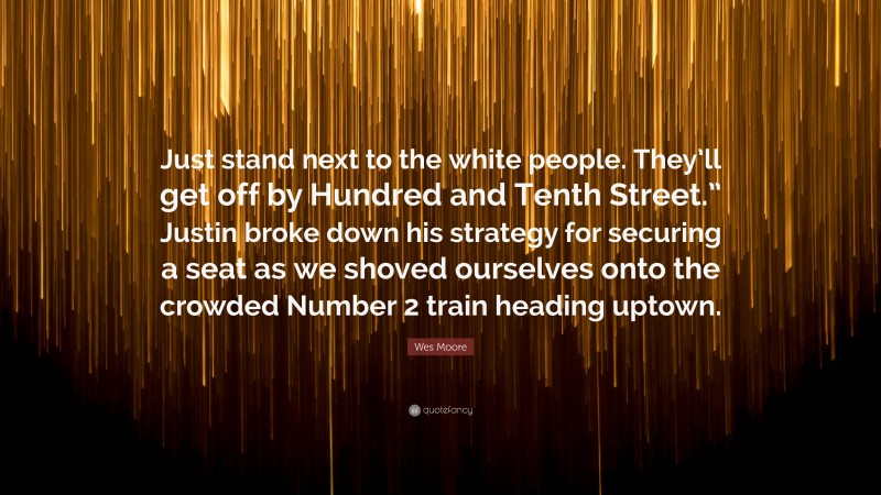 Wes Moore Quote: “Just stand next to the white people. They’ll get off by Hundred and Tenth Street.” Justin broke down his strategy for securing a seat as we shoved ourselves onto the crowded Number 2 train heading uptown.”