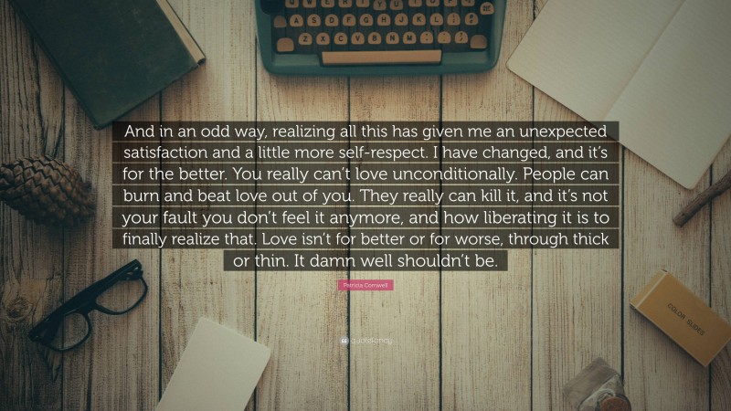 Patricia Cornwell Quote: “And in an odd way, realizing all this has given me an unexpected satisfaction and a little more self-respect. I have changed, and it’s for the better. You really can’t love unconditionally. People can burn and beat love out of you. They really can kill it, and it’s not your fault you don’t feel it anymore, and how liberating it is to finally realize that. Love isn’t for better or for worse, through thick or thin. It damn well shouldn’t be.”