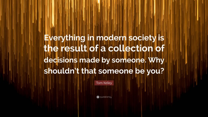 Tom Kelley Quote: “Everything in modern society is the result of a collection of decisions made by someone. Why shouldn’t that someone be you?”