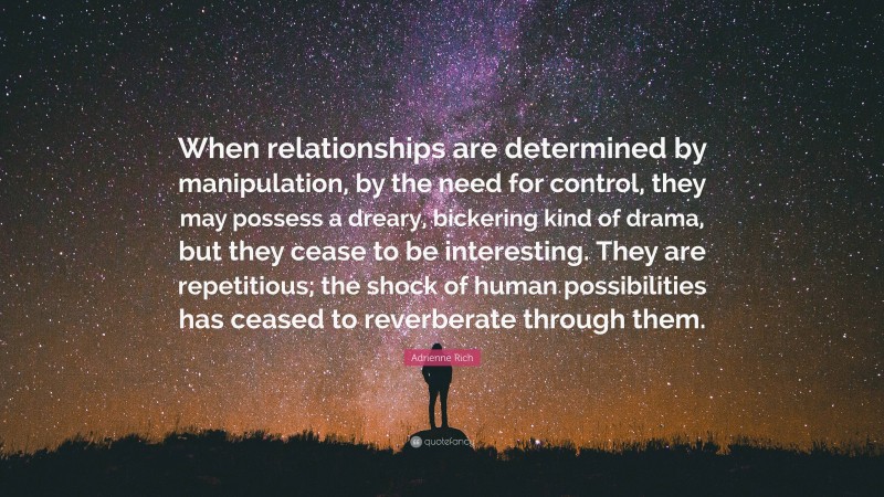 Adrienne Rich Quote: “When relationships are determined by manipulation, by the need for control, they may possess a dreary, bickering kind of drama, but they cease to be interesting. They are repetitious; the shock of human possibilities has ceased to reverberate through them.”