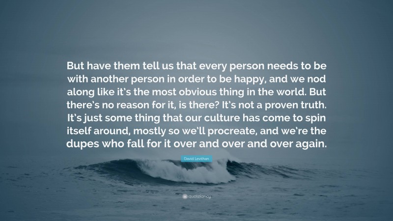 David Levithan Quote: “But have them tell us that every person needs to be with another person in order to be happy, and we nod along like it’s the most obvious thing in the world. But there’s no reason for it, is there? It’s not a proven truth. It’s just some thing that our culture has come to spin itself around, mostly so we’ll procreate, and we’re the dupes who fall for it over and over and over again.”