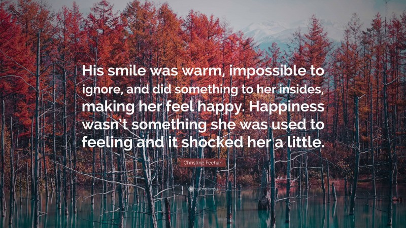 Christine Feehan Quote: “His smile was warm, impossible to ignore, and did something to her insides, making her feel happy. Happiness wasn’t something she was used to feeling and it shocked her a little.”