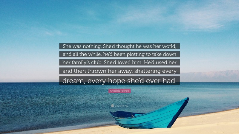 Christine Feehan Quote: “She was nothing. She’d thought he was her world, and all the while, he’d been plotting to take down her family’s club. She’d loved him. He’d used her and then thrown her away, shattering every dream, every hope she’d ever had.”