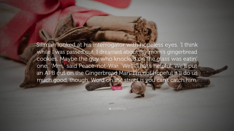 Joe Hill Quote: “Sillman looked at his interrogator with hopeless eyes. ‘I think while I was passed out, I dreamed about my mom’s gingerbread cookies. Maybe the guy who knocked on the glass was eatin’ one.′ ‘Mm,’ said Peace-not-War. ‘Well. That’s helpful. We’ll put an APB out on the Gingerbread Man. I’m not hopeful it’ll do us much good, though. Word on the street is you can’t catch him.”