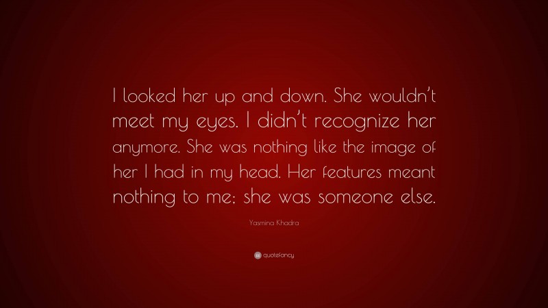 Yasmina Khadra Quote: “I looked her up and down. She wouldn’t meet my eyes. I didn’t recognize her anymore. She was nothing like the image of her I had in my head. Her features meant nothing to me; she was someone else.”