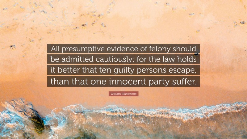 William Blackstone Quote: “All presumptive evidence of felony should be admitted cautiously; for the law holds it better that ten guilty persons escape, than that one innocent party suffer.”