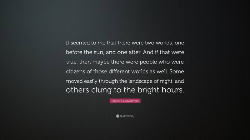 Robert R. McCammon Quote: “It seemed to me that there were two worlds: one before the sun, and one after. And if that were true, then maybe there were people who were citizens of those different worlds as well. Some moved easily through the landscape of night, and others clung to the bright hours.”