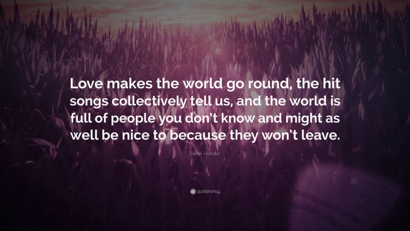 Daniel Handler Quote: “Love makes the world go round, the hit songs collectively tell us, and the world is full of people you don’t know and might as well be nice to because they won’t leave.”