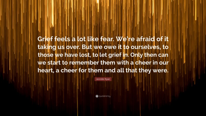 Jennifer Ryan Quote: “Grief feels a lot like fear. We’re afraid of it taking us over. But we owe it to ourselves, to those we have lost, to let grief in. Only then can we start to remember them with a cheer in our heart, a cheer for them and all that they were.”