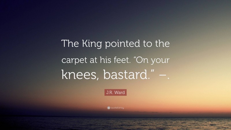 J.R. Ward Quote: “The King pointed to the carpet at his feet. “On your knees, bastard.” –.”