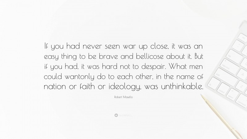 Robert Masello Quote: “If you had never seen war up close, it was an easy thing to be brave and bellicose about it. But if you had, it was hard not to despair. What men could wantonly do to each other, in the name of nation or faith or ideology, was unthinkable.”