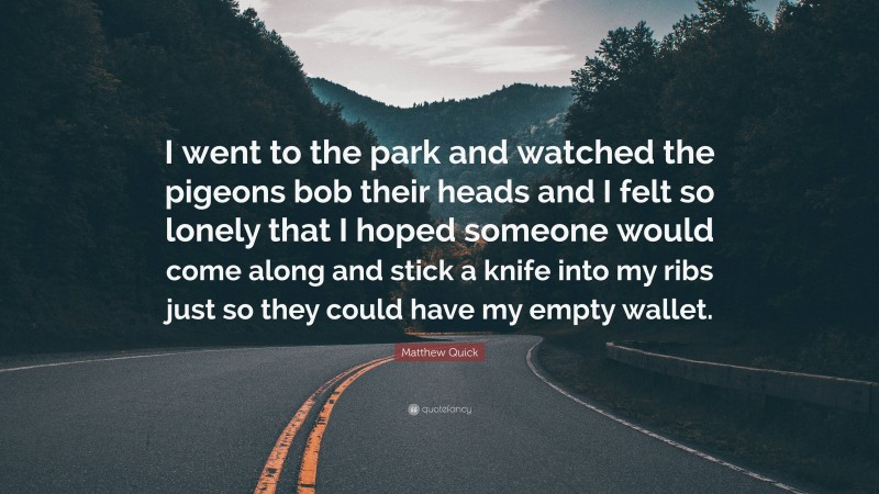 Matthew Quick Quote: “I went to the park and watched the pigeons bob their heads and I felt so lonely that I hoped someone would come along and stick a knife into my ribs just so they could have my empty wallet.”