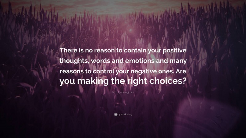 Tom Cunningham Quote: “There is no reason to contain your positive thoughts, words and emotions and many reasons to control your negative ones. Are you making the right choices?”
