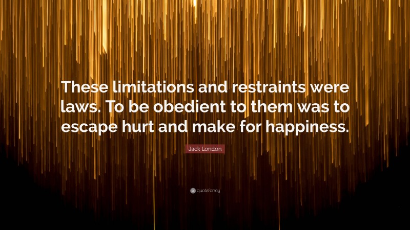Jack London Quote: “These limitations and restraints were laws. To be obedient to them was to escape hurt and make for happiness.”