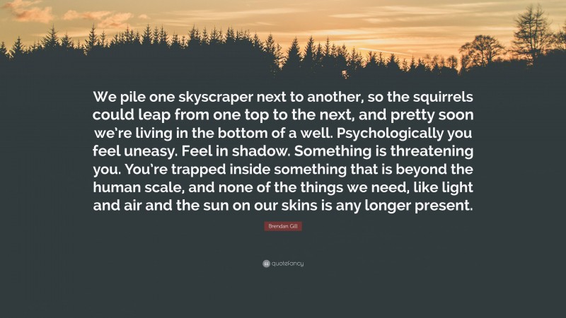Brendan Gill Quote: “We pile one skyscraper next to another, so the squirrels could leap from one top to the next, and pretty soon we’re living in the bottom of a well. Psychologically you feel uneasy. Feel in shadow. Something is threatening you. You’re trapped inside something that is beyond the human scale, and none of the things we need, like light and air and the sun on our skins is any longer present.”