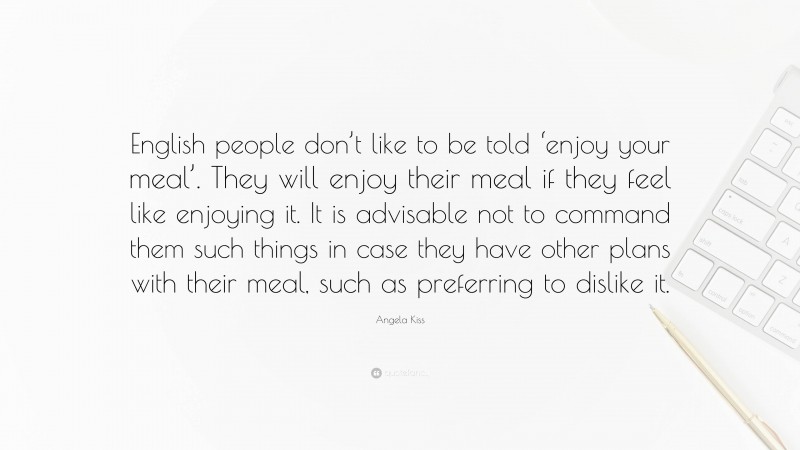Angela Kiss Quote: “English people don’t like to be told ‘enjoy your meal’. They will enjoy their meal if they feel like enjoying it. It is advisable not to command them such things in case they have other plans with their meal, such as preferring to dislike it.”
